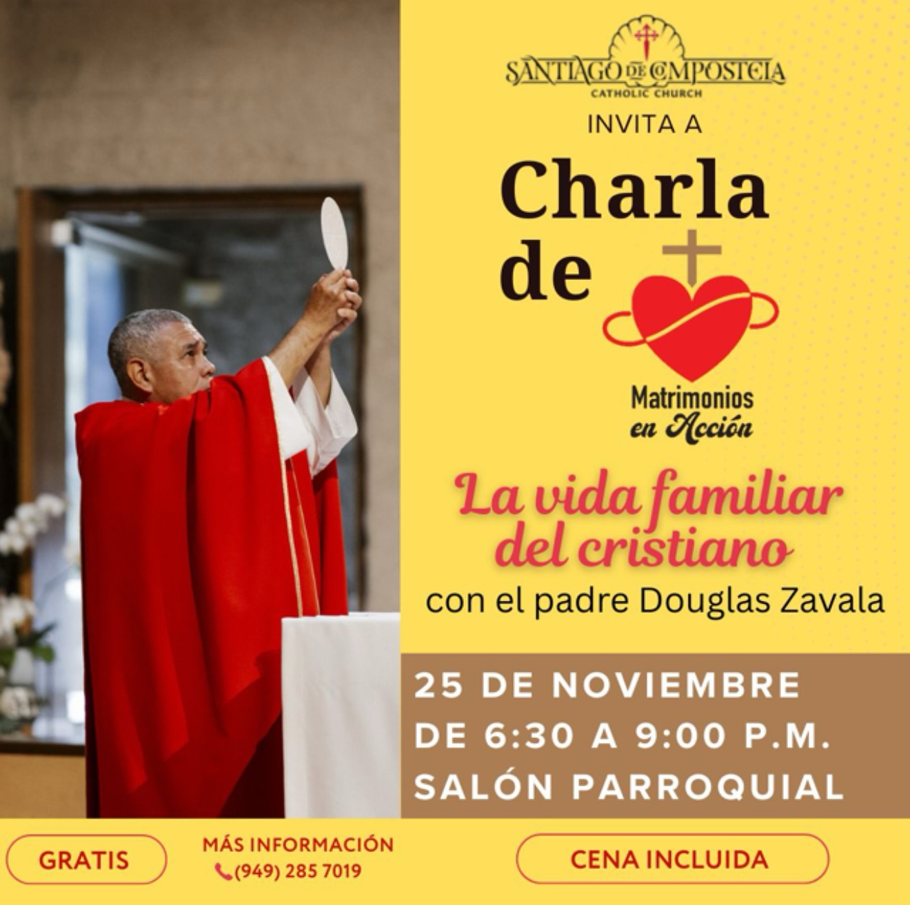 Acompáñanos en una noche especial con el Padre Douglas Zavala, quien compartirá el tema:
“La vida familiar del cristiano”
Martes, 25 de noviembre
De 6:30 p.m. a 9:00 p.m.
• Salón Parroquial - Santiago de Compostela
Cena incluida | Entrada gratuita
Más información: (949) 285-7019
