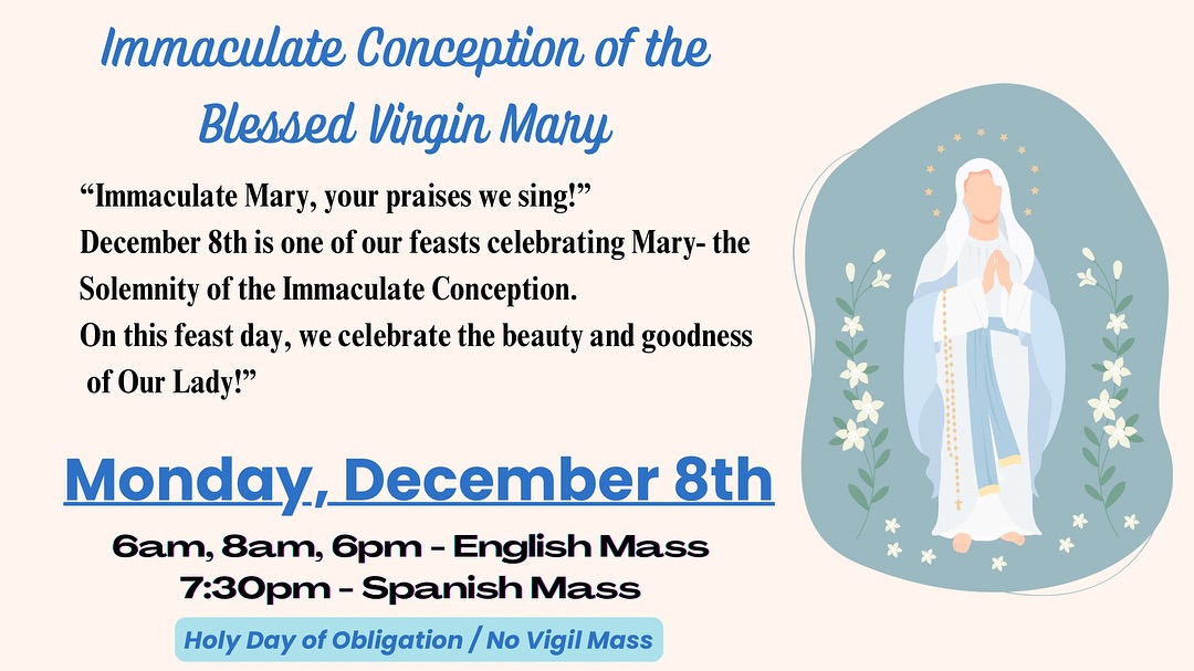 Join us as we celebrate the Solemnity of the Immaculate Conception, a beautiful feast honoring the purity and grace of Our Blessed Mother.
Monday, December 8th
Mass Times:
6am, 8am, 6pm - English Mass
7:30pm — Spanish Mass
Holy Day of Obligation

Acompáñanos a celebrar la Solemnidad de la Inmaculada Concepción, una hermosa fiesta que honra la pureza y la gracia de Nuestra Madre Santísima
Lunes, 8 de diciembre
& Horarios de Misa:
6am, 8am, 6pm — Misa en inglés
7:30pm — Misa en español
Día de Precepto