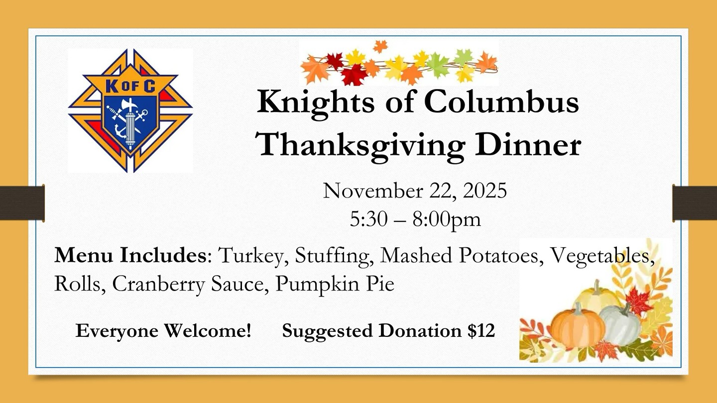Join the Knights of Columbus on their Thanksgiving dinner!
Saturday, November 22nd
5:30PM - 8:00PM
Everyone is welcome after the 5pm Vigil mass! Suggested donation: $12