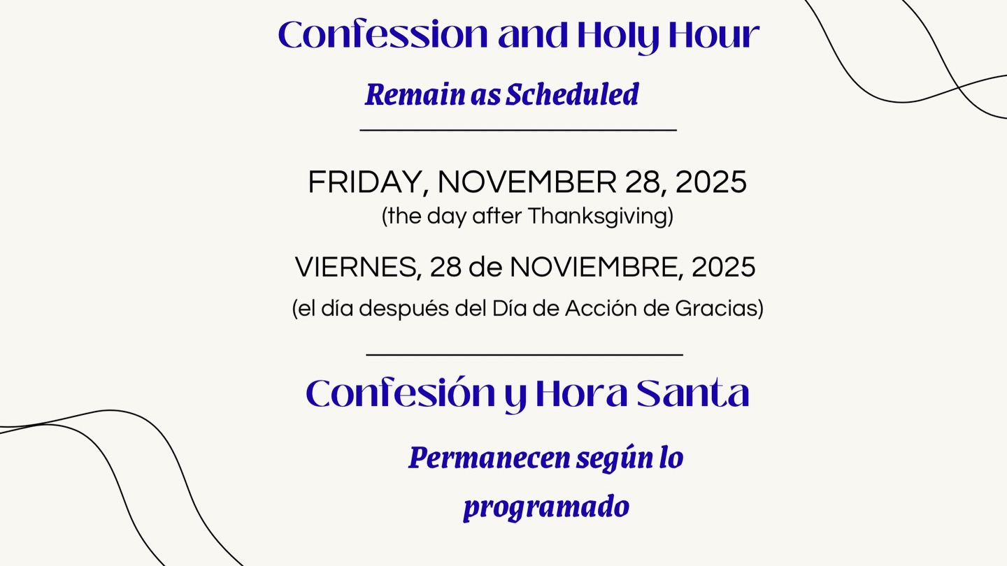 Confession and Holy Hour will remain as scheduled on Friday, November 28, 2025, the day after Thanksgiving.
All are welcome to spend time with the Lord in prayer and reconciliation.

La Confesión y la Hora Santa permanecen según lo programado el viernes, 28 de noviembre de 2025, el día después del Día de Acción de Gracias.
Los invitamos a acompañarnos en oración y encuentro con el Señor.