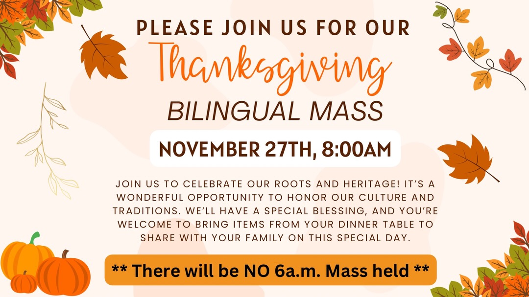 Please join us for our annual Multi-lingual Thanksgiving Mass on Thursday, November 27th at 8:00am. Please remember there will be no 6:00am Mass on this day

Únase a nosotros en nuestra Misa Anual Bilingüe de Acción de Gracias el día jueves, 27 de noviembre a las 8:00 am. Este día no tendremos misa de 6:00am