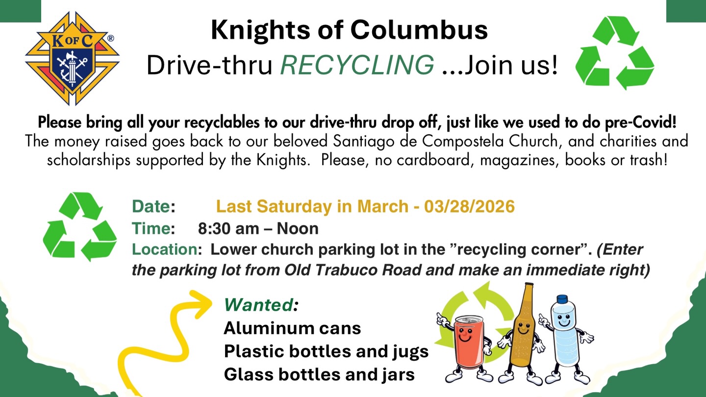 Bring your aluminum cans, plastic bottles & jugs, and glass bottles & jars and drop them off without even leaving your car. Your recyclables help support our parish community, charities, and scholarships.
Saturday, March 28, 2026
© 8:30 AM - 12:00 PM
Lower church parking lot (enter from Old Trabuco Road and make an immediate right)
Please note: No cardboard, magazines, books, or trash.