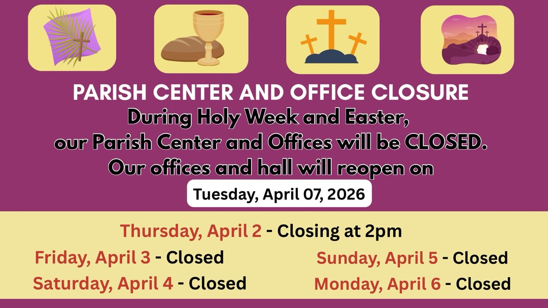 Please note that the Parish Center and offices will be closed during Holy Week and Easter. Regular hours will resume on Tuesday, April 7, 2026

Por favor tenga en cuenta que el Centro Parroquial y las oficinas estarán cerrados durante la Semana Santa y
Pascua. El horario regular se reanudará el martes 7 de abril de 2026