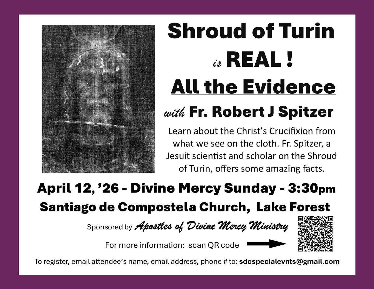 Discover the mystery and evidence behind the Shroud of Turin in this special presentation with Fr: Robert J. Spitzer. Join us as we explore what this remarkable cloth reveals about Christ’s crucifixion through science, history, and faith.
April 12, 2026
• 3:30 PM
• Santiago de Compostela Church, Lake Forest
Divine Mercy Sunday
For more information, scan the QR code on the flyer or email the address provided to register. All are welcome!