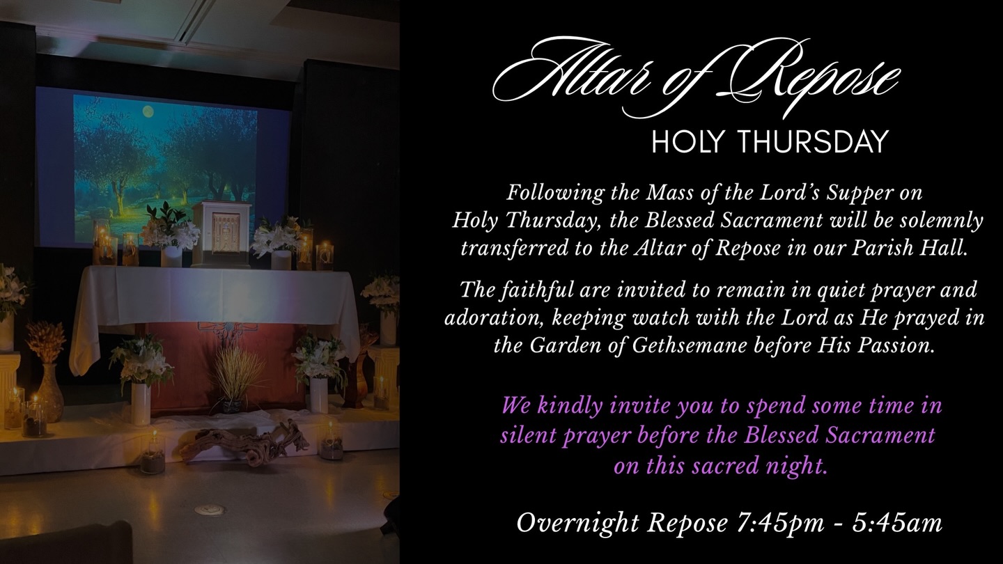 On Holy Thursday, following the Mass of the Lord’s Supper, the Blessed Sacrament will be transferred to the Altar of Repose in our Parish Hall.
The faithful are invited to spend time in silent prayer and adoration, keeping watch with the Lord as He prayed in the Garden of Gethsemane before His Passion.
All are welcome to come and pray before the Blessed Sacrament during this sacred night.
Overnight Repose: 7:45 PM - 5:45 AM