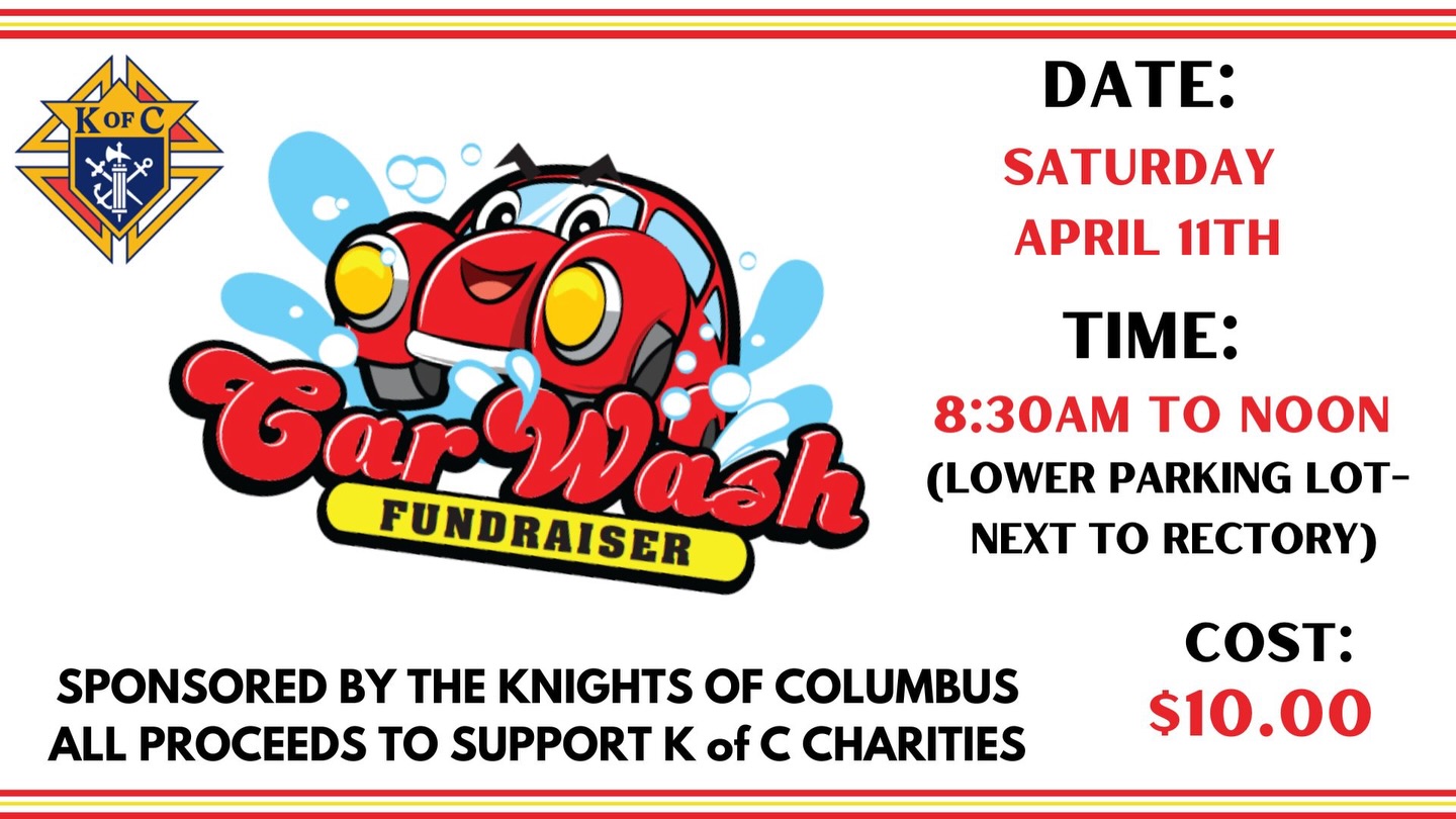 Get your car sparkling clean and support a great cause! Join us for the Knights of Columbus Car Wash Fundraiser on Saturday, April 11th, from 8:30 AM to Noon in the lower parking lot next to the rectory
Just $10 per car- proceeds benefit K of C charities!
