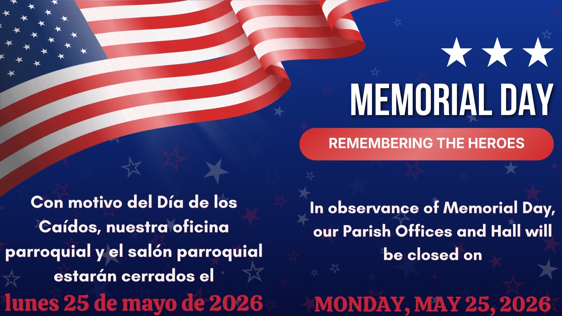 Please note that our Parish Office and Hall will be closed on Monday, May 25, 2026, in observance of Memorial Day.
Lés informamos que nuestra Oficina Parroquial y el Salón Parroquial estaran cerrados el lunes 25 de mayo de 2026 con motivo del Dia de los Caidos.