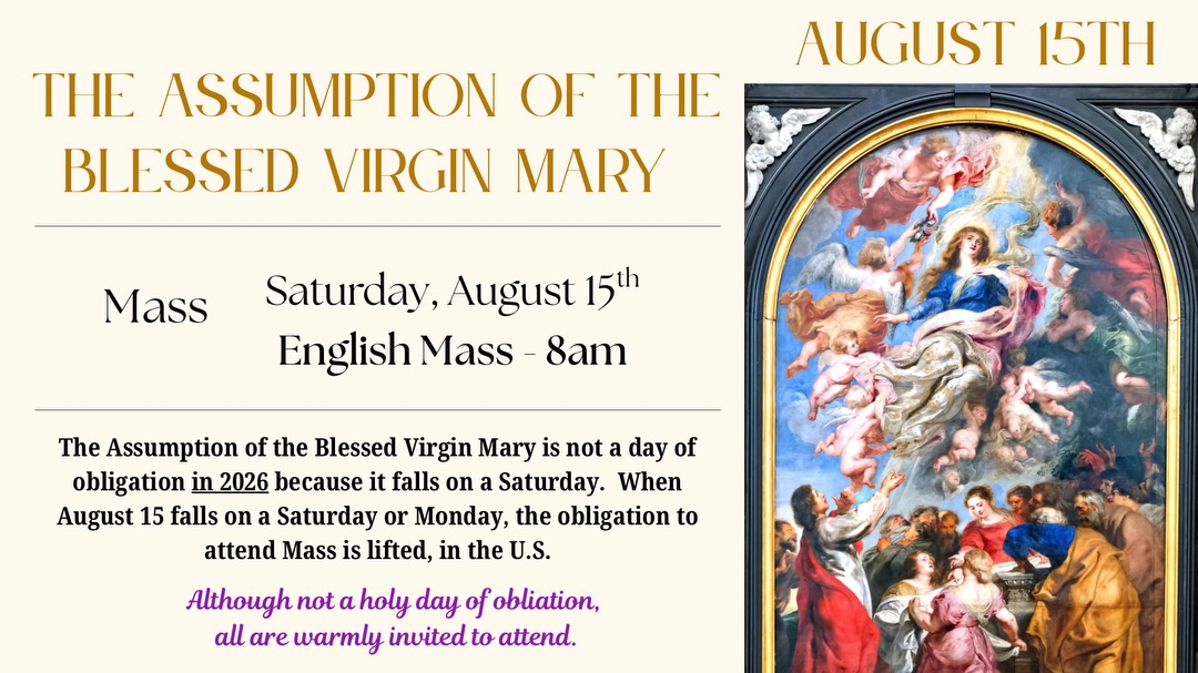 This Saturday, Aug. 15th, is the Assumption of the Blessed Virgin Mary. It is not a holy day of obligation this year. However, we kindly invite all to attend the regular 8AM morning Mass.

Este sábado, 15 de agosto, es la Asunción de la Santísima Virgen María. Este año, no es un día de precepto. Sin embargo, invitamos cordialmente a todos a asistir a la Misa
regular en inglés de las 8AM.