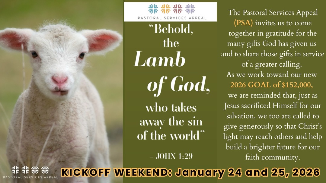 The Pastoral Services Appeal (PSA) invites us to come together in gratitude for God’s many blessings and to share those gifts in service to others. As we begin our 2026 PSA campaign, we ask for your prayerful support
as we work toward our parish goal.
Kickoff Weekend: January 24-25, 2026 
https://www.rcbo.org/psa-give-now/

La Campaña de Servicios Pastorales (PSA) nos invita a unirnos con gratitud por los muchos dones que Dios nos ha regalado y a compartirlos al servicio de los demás. Al iniciar nuestra campaña PSA 2026, les pedimos
su apoyo y oración para alcanzar la meta de nuestra parroquia.
Fin de semana de inauguración: 24 y 25 de enero de 2026
https://www.rcbo.org/psa-give-now/